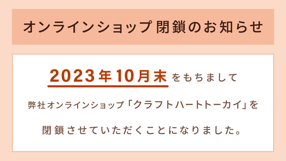 オンラインショップ閉鎖のお知らせ／2023年10月末をもちまして弊社オンラインショップ「クラフトハートトーカイ」を閉鎖させていただくことになりました。
